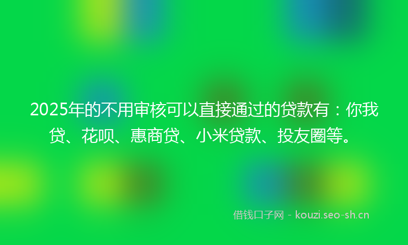 2025年的不用审核可以直接通过的贷款有：你我贷、花呗、惠商贷、小米贷款、投友圈等。