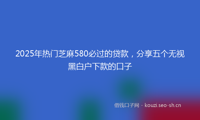 2025年热门芝麻580必过的贷款，分享五个无视黑白户下款的口子