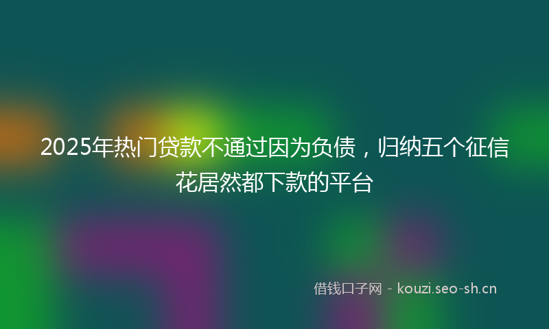 2025年热门贷款不通过因为负债，归纳五个征信花居然都下款的平台