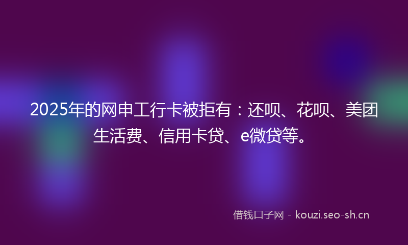 2025年的网申工行卡被拒有：还呗、花呗、美团生活费、信用卡贷、e微贷等。