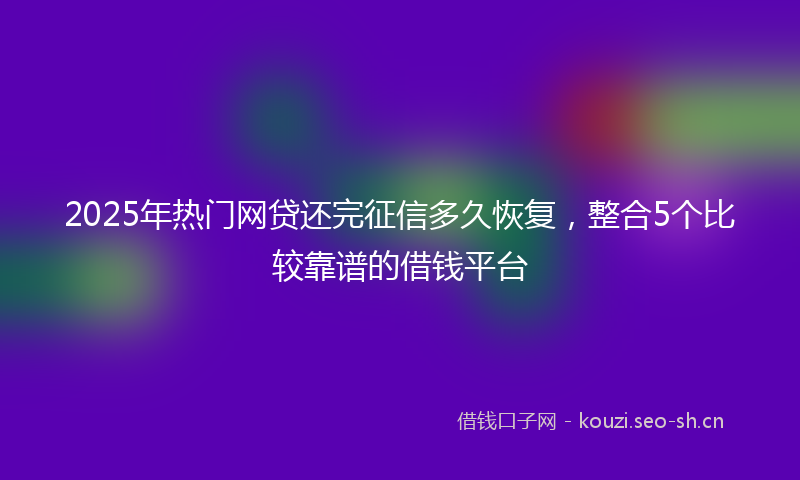 2025年热门网贷还完征信多久恢复，整合5个比较靠谱的借钱平台