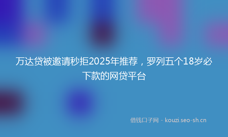 万达贷被邀请秒拒2025年推荐，罗列五个18岁必下款的网贷平台