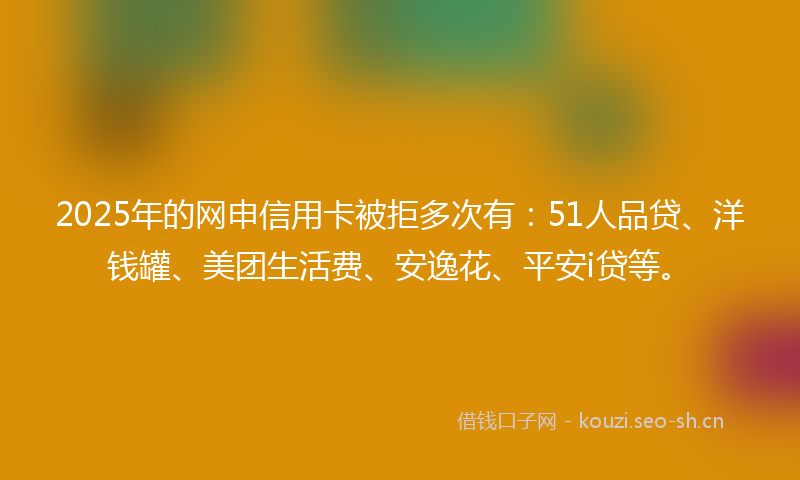 2025年的网申信用卡被拒多次有：51人品贷、洋钱罐、美团生活费、安逸花、平安i贷等。