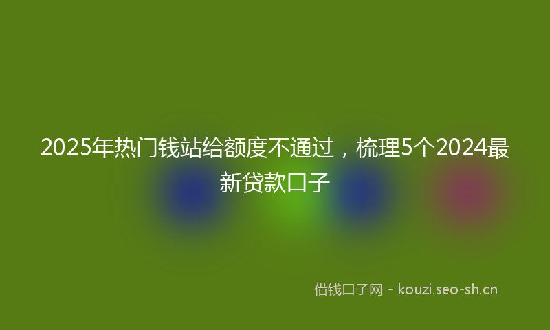 2025年热门钱站给额度不通过，梳理5个2024最新贷款口子