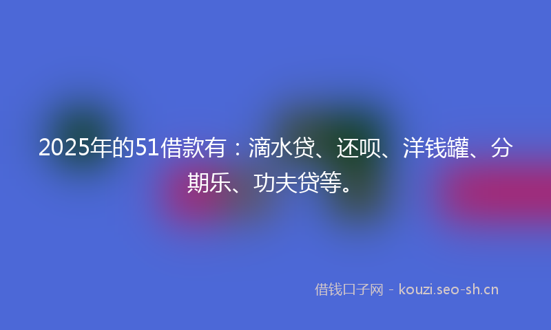 2025年的51借款有:滴水贷、还呗、洋钱罐、分期乐、功夫贷等。