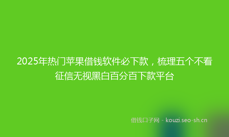 2025年热门苹果借钱软件必下款，梳理五个不看征信无视黑白百分百下款平台