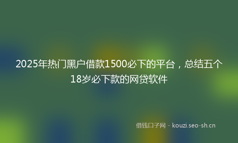 2025年热门黑户借款1500必下的平台，总结五个18岁必下款的网贷软件