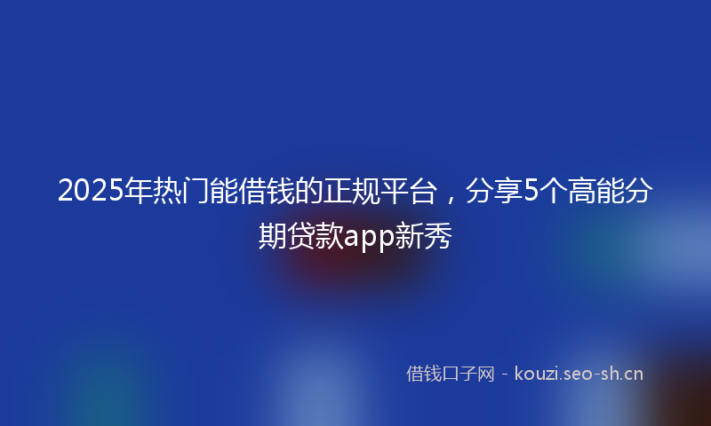 2025年热门能借钱的正规平台,分享5个高能分期贷款app新秀