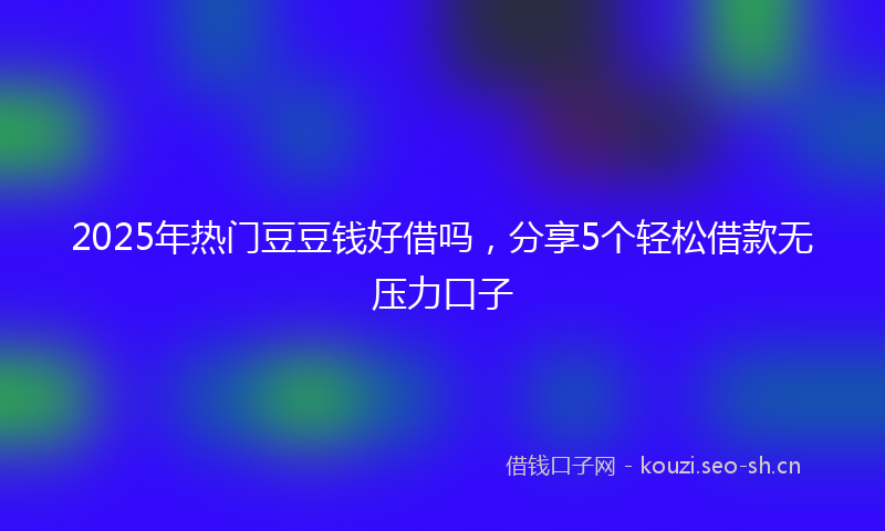 2025年热门豆豆钱好借吗，分享5个轻松借款无压力口子