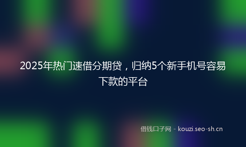 2025年热门速借分期贷，归纳5个新手机号容易下款的平台