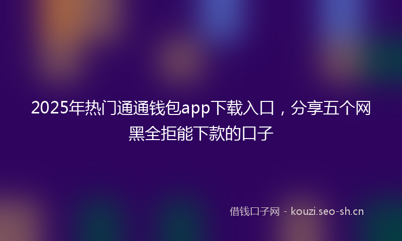 2025年热门通通钱包app下载入口，分享五个网黑全拒能下款的口子