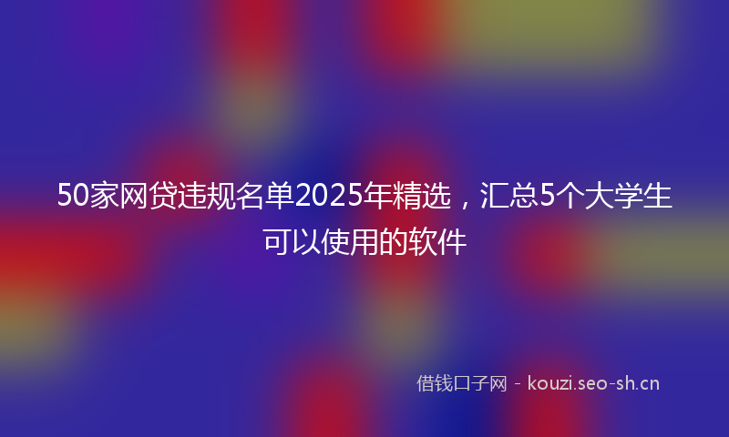 50家网贷违规名单2025年精选，汇总5个大学生可以使用的软件