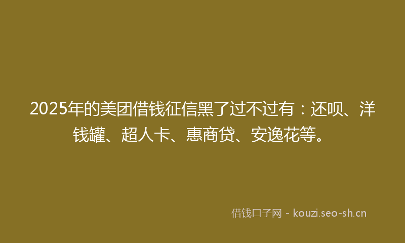 2025年的美团借钱征信黑了过不过有：还呗、洋钱罐、超人卡、惠商贷、安逸花等。