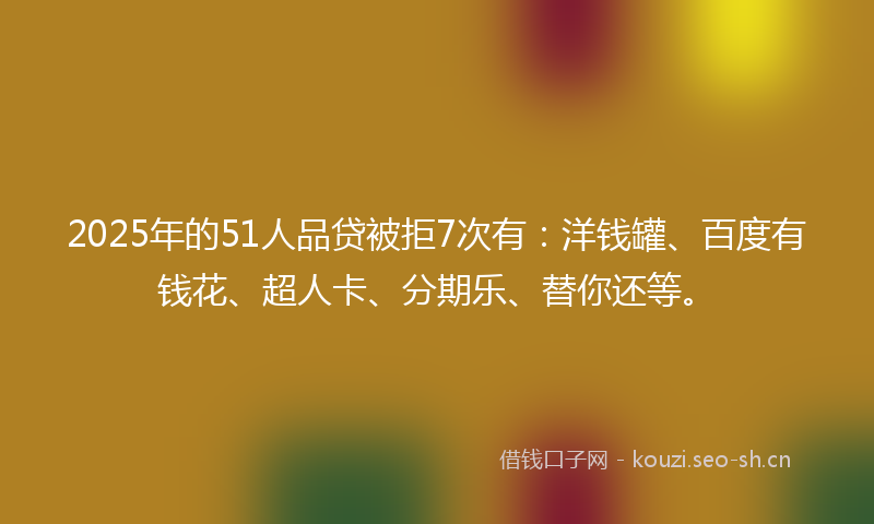 2025年的51人品贷被拒7次有:洋钱罐、百度有钱花、超人卡、分期乐、替你还等。