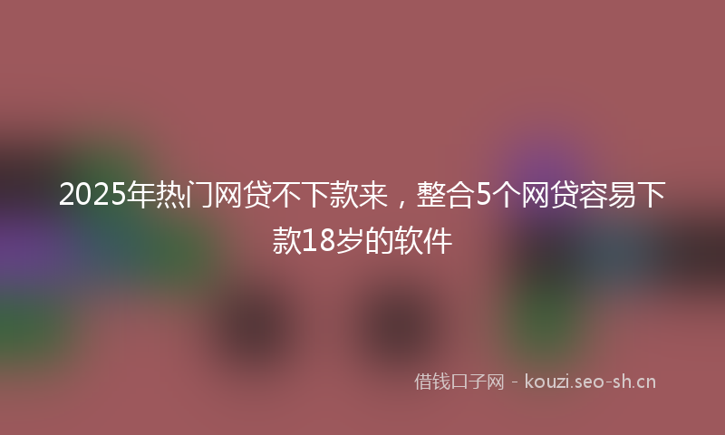 2025年热门网贷不下款来，整合5个网贷容易下款18岁的软件