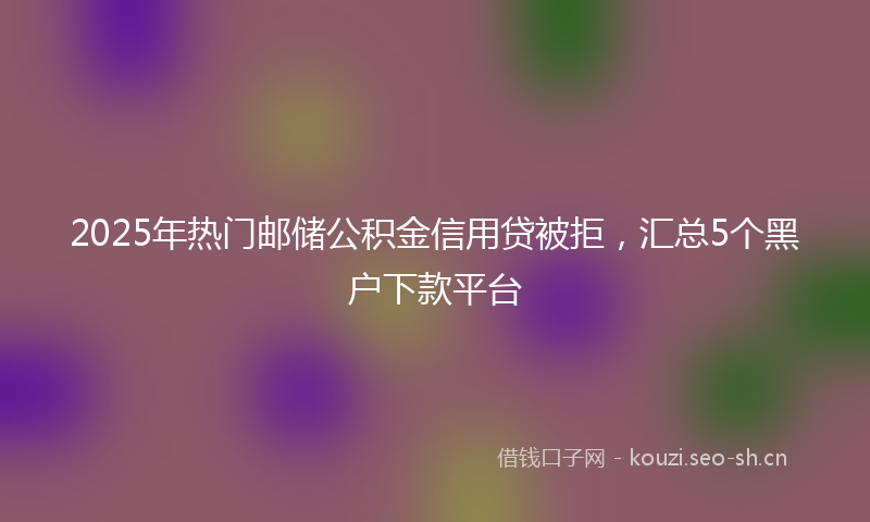 2025年热门邮储公积金信用贷被拒，汇总5个黑户下款平台