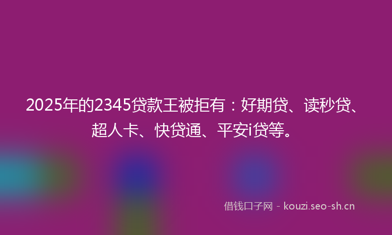 2025年的2345贷款王被拒有:好期贷、读秒贷、超人卡、快贷通、平安i贷等。