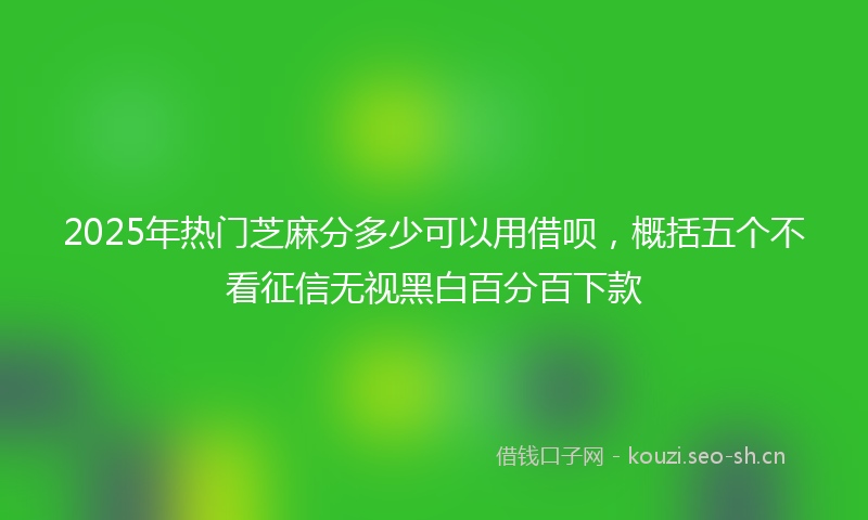 2025年热门芝麻分多少可以用借呗，概括五个不看征信无视黑白百分百下款