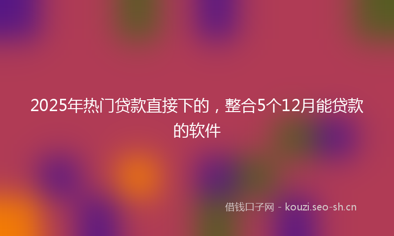 2025年热门贷款直接下的，整合5个12月能贷款的软件