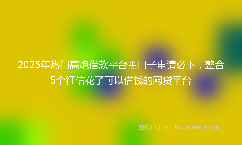 2025年热门高炮借款平台黑口子申请必下，整合5个征信花了可以借钱的网贷平台