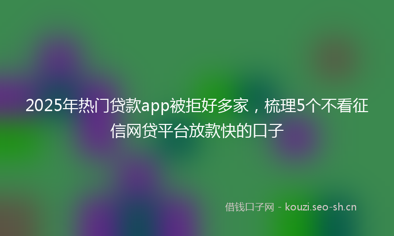 2025年热门贷款app被拒好多家,梳理5个不看征信网贷平台放款快的口子
