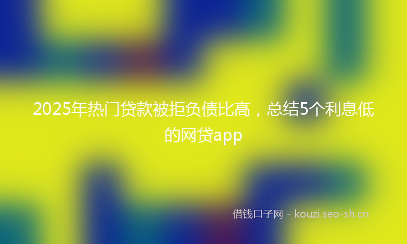 2025年热门贷款被拒负债比高，总结5个利息低的网贷app