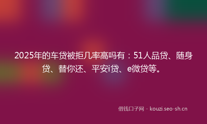 2025年的车贷被拒几率高吗有:51人品贷、随身贷、替你还、平安i贷、e微贷等。