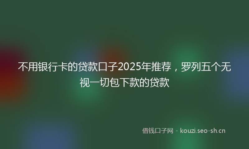 不用银行卡的贷款口子2025年推荐，罗列五个无视一切包下款的贷款