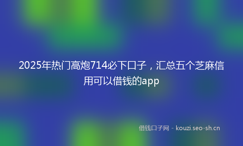 2025年热门高炮714必下口子，汇总五个芝麻信用可以借钱的app
