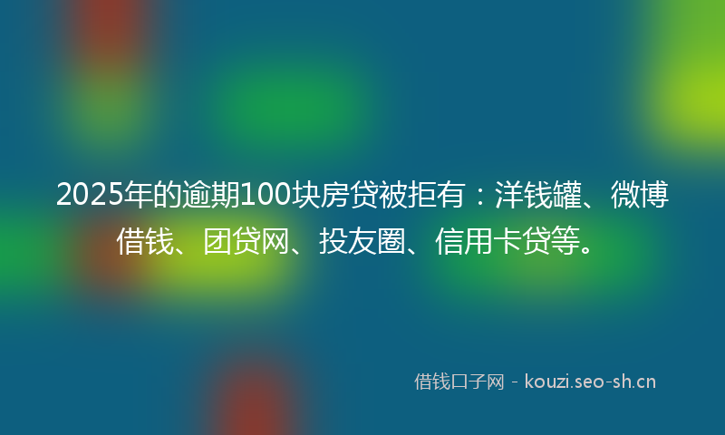 2025年的逾期100块房贷被拒有：洋钱罐、微博借钱、团贷网、投友圈、信用卡贷等。