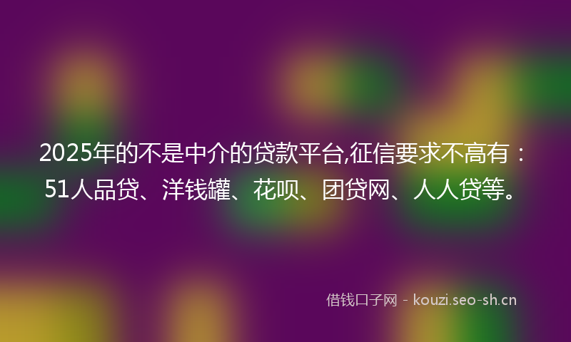 2025年的不是中介的贷款平台,征信要求不高有：51人品贷、洋钱罐、花呗、团贷网、人人贷等。