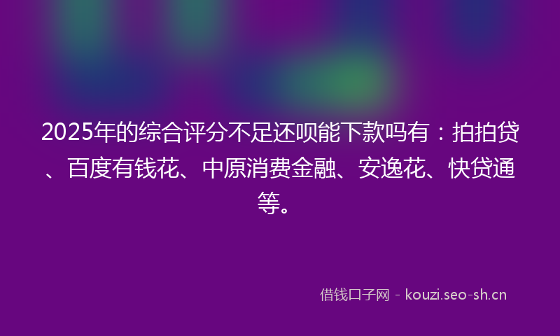 2025年的综合评分不足还呗能下款吗有：拍拍贷、百度有钱花、中原消费金融、安逸花、快贷通等。