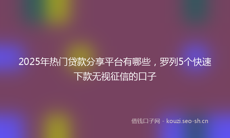 2025年热门贷款分享平台有哪些，罗列5个快速下款无视征信的口子