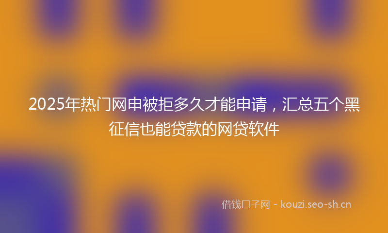 2025年热门网申被拒多久才能申请，汇总五个黑征信也能贷款的网贷软件