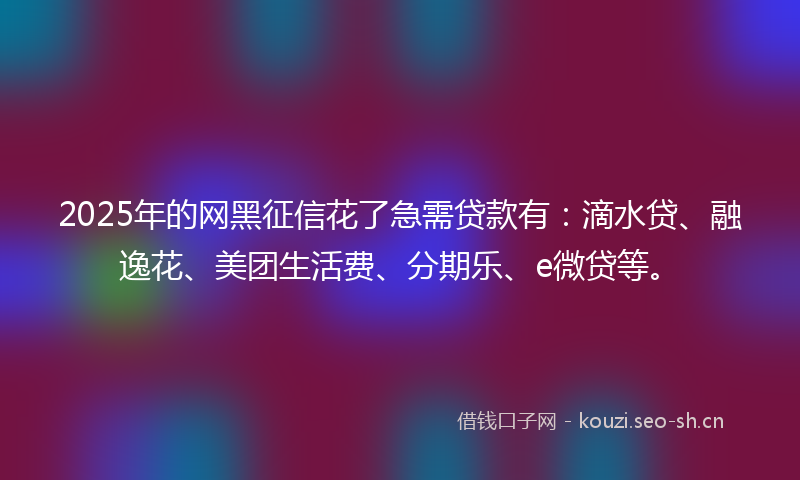 2025年的网黑征信花了急需贷款有：滴水贷、融逸花、美团生活费、分期乐、e微贷等。