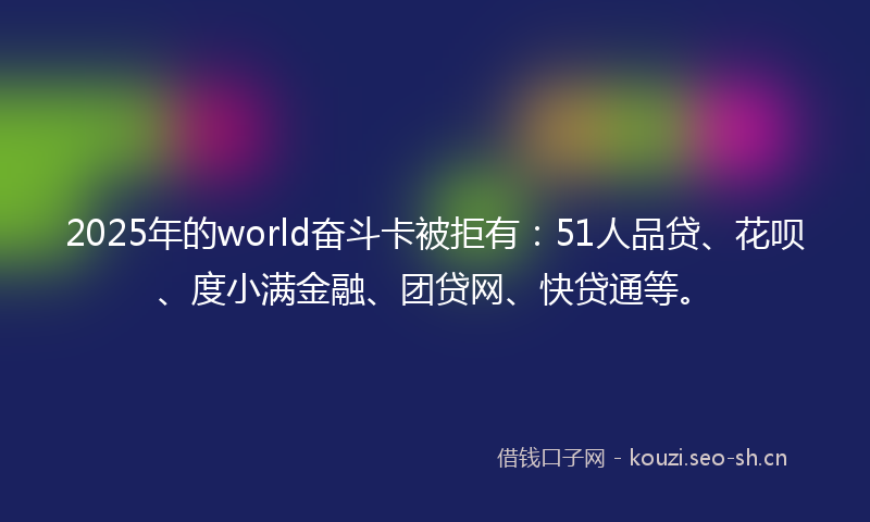 2025年的world奋斗卡被拒有：51人品贷、花呗、度小满金融、团贷网、快贷通等。