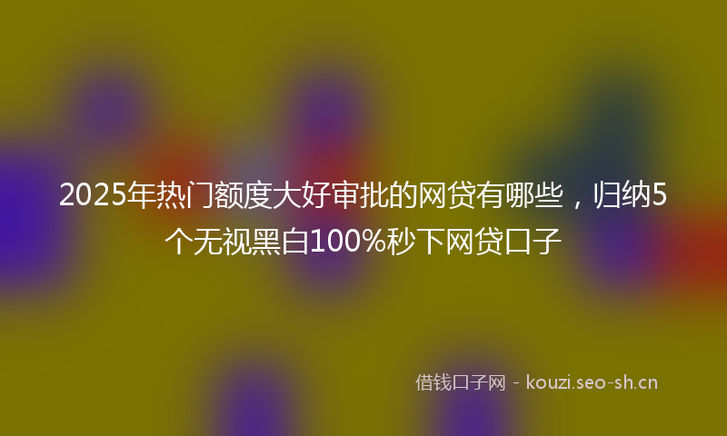 2025年热门额度大好审批的网贷有哪些，归纳5个无视黑白100%秒下网贷口子
