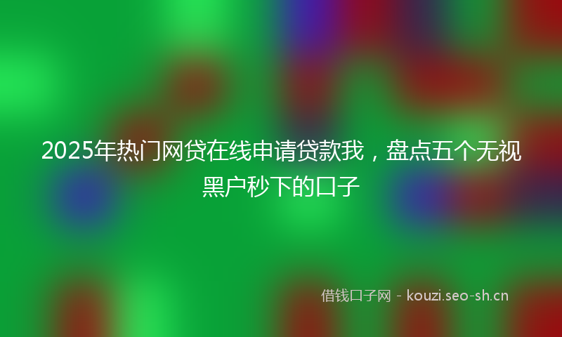 2025年热门网贷在线申请贷款我，盘点五个无视黑户秒下的口子