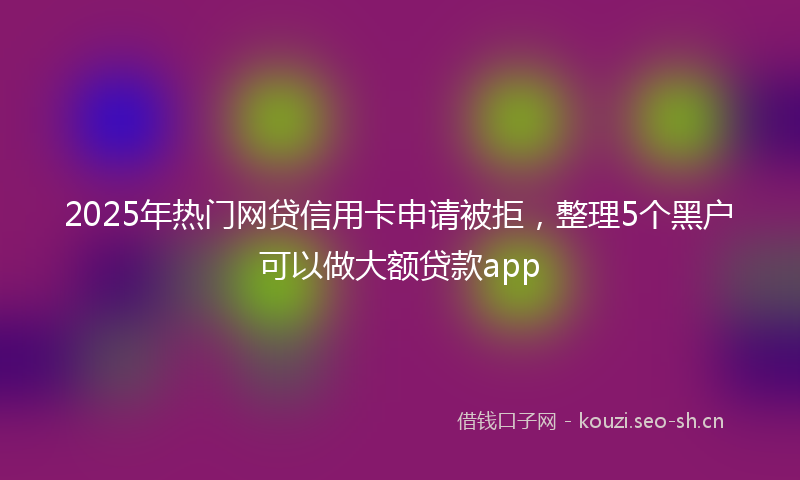 2025年热门网贷信用卡申请被拒，整理5个黑户可以做大额贷款app