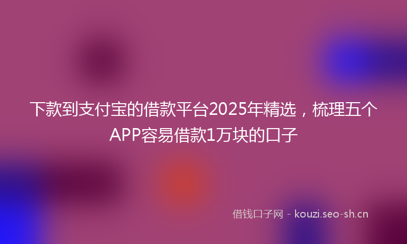 下款到支付宝的借款平台2025年精选，梳理五个APP容易借款1万块的口子