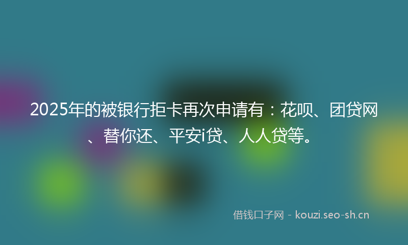 2025年的被银行拒卡再次申请有：花呗、团贷网、替你还、平安i贷、人人贷等。
