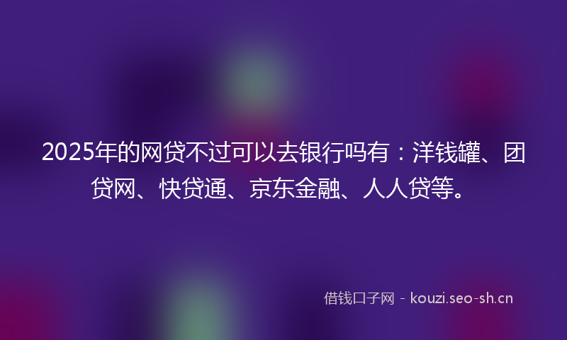 2025年的网贷不过可以去银行吗有：洋钱罐、团贷网、快贷通、京东金融、人人贷等。
