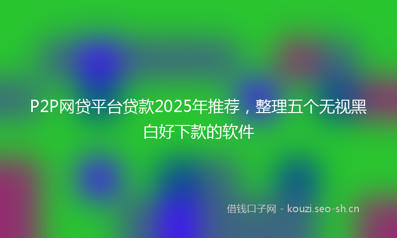 P2P网贷平台贷款2025年推荐，整理五个无视黑白好下款的软件