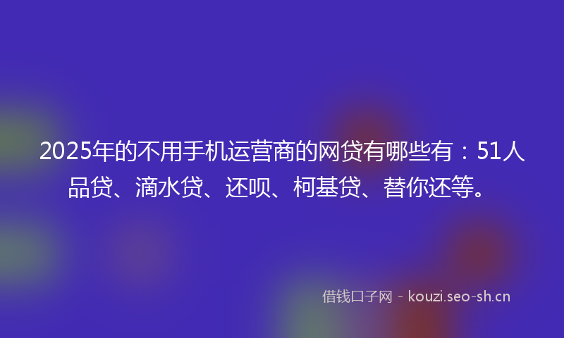 2025年的不用手机运营商的网贷有哪些有：51人品贷、滴水贷、还呗、柯基贷、替你还等。