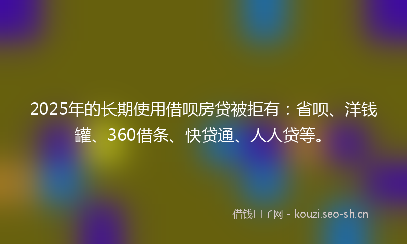 2025年的长期使用借呗房贷被拒有：省呗、洋钱罐、360借条、快贷通、人人贷等。