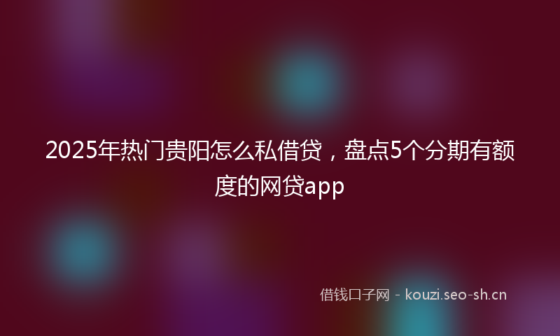 2025年热门贵阳怎么私借贷，盘点5个分期有额度的网贷app