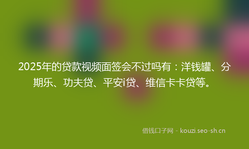 2025年的贷款视频面签会不过吗有：洋钱罐、分期乐、功夫贷、平安i贷、维信卡卡贷等。