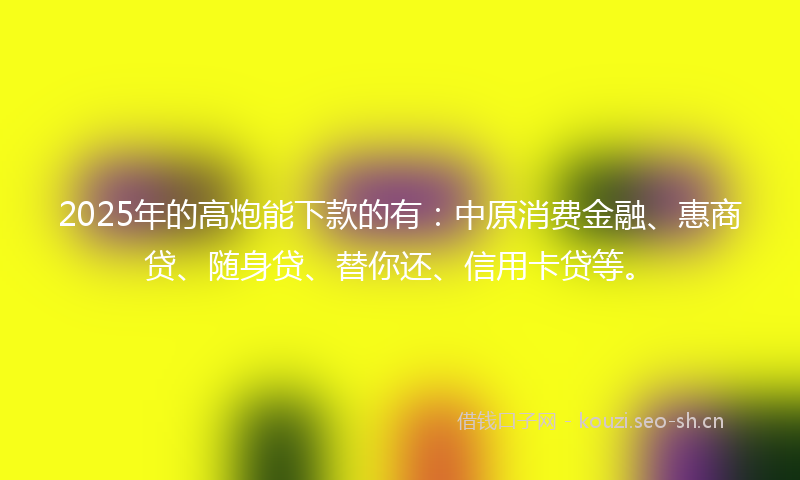 2025年的高炮能下款的有：中原消费金融、惠商贷、随身贷、替你还、信用卡贷等。