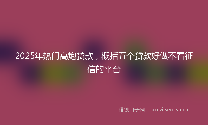2025年热门高炮贷款，概括五个贷款好做不看征信的平台