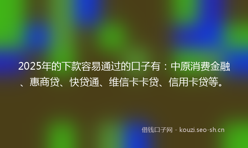 2025年的下款容易通过的口子有：中原消费金融、惠商贷、快贷通、维信卡卡贷、信用卡贷等。